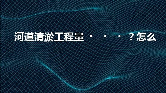 河道清淤工程量？怎么算才不吃虧！